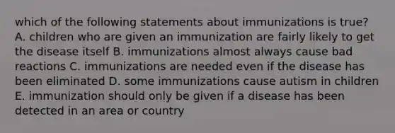 which of the following statements about immunizations is true? A. children who are given an immunization are fairly likely to get the disease itself B. immunizations almost always cause bad reactions C. immunizations are needed even if the disease has been eliminated D. some immunizations cause autism in children E. immunization should only be given if a disease has been detected in an area or country