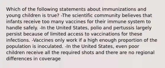 Which of the following statements about immunizations and young children is true? -The scientific community believes that infants receive too many vaccines for their immune system to handle safely. -In the United States, polio and pertussis largely persist because of limited access to vaccinations for these infections. -Vaccines only work if a high enough proportion of the population is inoculated. -In the United States, even poor children receive all the required shots and there are no regional differences in coverage