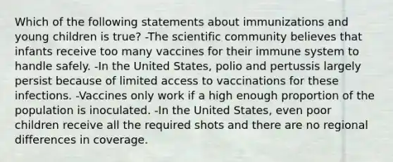 Which of the following statements about immunizations and young children is true? -The scientific community believes that infants receive too many vaccines for their immune system to handle safely. -In the United States, polio and pertussis largely persist because of limited access to vaccinations for these infections. -Vaccines only work if a high enough proportion of the population is inoculated. -In the United States, even poor children receive all the required shots and there are no regional differences in coverage.