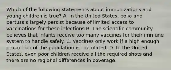 Which of the following statements about immunizations and young children is true? A. In the United States, polio and pertussis largely persist because of limited access to vaccinations for these infections B. The scientific community believes that infants receive too many vaccines for their immune system to handle safely. C. Vaccines only work if a high enough proportion of the population is inoculated. D. In the United States, even poor children receive all the required shots and there are no regional differences in coverage.