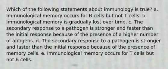 Which of the following statements about immunology is true? a. Immunological memory occurs for B cells but not T cells. b. Immunological memory is gradually lost over time. c. The secondary response to a pathogen is stronger and faster than the initial response because of the presence of a higher number of antigens. d. The secondary response to a pathogen is stronger and faster than the initial response because of the presence of memory cells. e. Immunological memory occurs for T cells but not B cells.