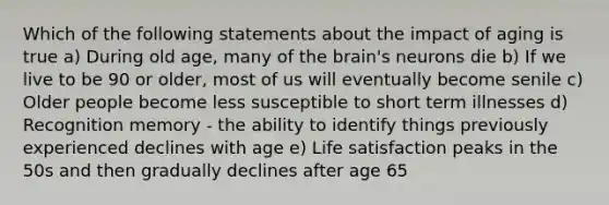 Which of the following statements about the impact of aging is true a) During old age, many of the brain's neurons die b) If we live to be 90 or older, most of us will eventually become senile c) Older people become less susceptible to short term illnesses d) Recognition memory - the ability to identify things previously experienced declines with age e) Life satisfaction peaks in the 50s and then gradually declines after age 65