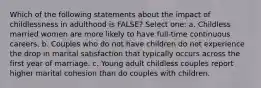 Which of the following statements about the impact of childlessness in adulthood is FALSE? Select one: a. Childless married women are more likely to have full-time continuous careers. b. Couples who do not have children do not experience the drop in marital satisfaction that typically occurs across the first year of marriage. c. Young adult childless couples report higher marital cohesion than do couples with children.