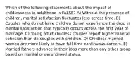 Which of the following statements about the impact of childlessness in adulthood is FALSE? A) Without the presence of children, marital satisfaction fluctuates less across time. B) Couples who do not have children do not experience the drop in marital satisfaction that typically occurs across the first year of marriage. C) Young adult childless couples report higher marital cohesion than do couples with children. D) Childless married women are more likely to have full-time continuous careers. E) Married fathers advance in their jobs more than any other group based on marital or parenthood status.