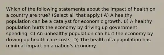 Which of the following statements about the impact of health on a country are true? (Select all that apply.) A) A healthy population can be a catalyst for economic growth. B) A healthy population hurts the economy by driving up government spending. C) An unhealthy population can hurt the economy by driving up health care costs. D) The health of a population has minimal impact on a nation's economy.