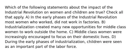 Which of the following statements about the impact of the Industrial Revolution on women and children are true? Check all that apply. A) In the early phases of the Industrial Revolution most women who worked, did not work in factories. B) Industrialization created many new opportunities for middle class women to work outside the home. C) Middle class women were increasingly encouraged to focus on their domestic lives. D) During the early phases of industrialization, children were seen as an important part of the labor force.