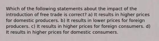 Which of the following statements about the impact of the introduction of free trade is correct? a) It results in higher prices for domestic producers. b) It results in lower prices for foreign producers. c) It results in higher prices for foreign consumers. d) It results in higher prices for domestic consumers.