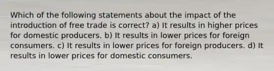 Which of the following statements about the impact of the introduction of free trade is correct? a) It results in higher prices for domestic producers. b) It results in lower prices for foreign consumers. c) It results in lower prices for foreign producers. d) It results in lower prices for domestic consumers.