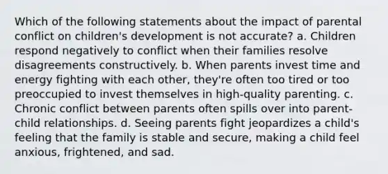 Which of the following statements about the impact of parental conflict on children's development is not accurate? a. Children respond negatively to conflict when their families resolve disagreements constructively. b. When parents invest time and energy fighting with each other, they're often too tired or too preoccupied to invest themselves in high-quality parenting. c. Chronic conflict between parents often spills over into parent-child relationships. d. Seeing parents fight jeopardizes a child's feeling that the family is stable and secure, making a child feel anxious, frightened, and sad.