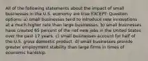 All of the following statements about the impact of small businesses in the U.S. economy are true EXCEPT: Question options: a) small businesses tend to introduce new innovations at a much higher rate than large businesses. b) small businesses have created 65 percent of the net new jobs in the United States over the past 17 years. c) small businesses account for half of the U.S. gross domestic product. d) small businesses provide greater employment stability than large firms in times of economic hardship.