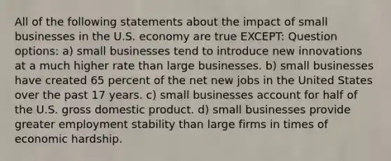 All of the following statements about the impact of small businesses in the U.S. economy are true EXCEPT: Question options: a) small businesses tend to introduce new innovations at a much higher rate than large businesses. b) small businesses have created 65 percent of the net new jobs in the United States over the past 17 years. c) small businesses account for half of the U.S. gross domestic product. d) small businesses provide greater employment stability than large firms in times of economic hardship.