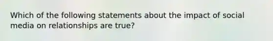 Which of the following statements about the impact of social media on relationships are true?