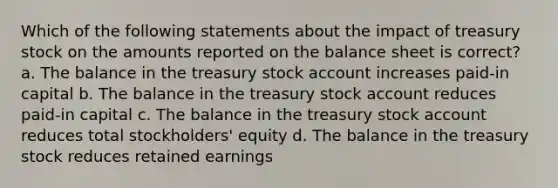 Which of the following statements about the impact of treasury stock on the amounts reported on the balance sheet is correct? a. The balance in the treasury stock account increases paid-in capital b. The balance in the treasury stock account reduces paid-in capital c. The balance in the treasury stock account reduces total stockholders' equity d. The balance in the treasury stock reduces retained earnings