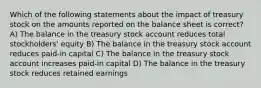 Which of the following statements about the impact of treasury stock on the amounts reported on the balance sheet is correct? A) The balance in the treasury stock account reduces total stockholders' equity B) The balance in the treasury stock account reduces paid-in capital C) The balance in the treasury stock account increases paid-in capital D) The balance in the treasury stock reduces retained earnings