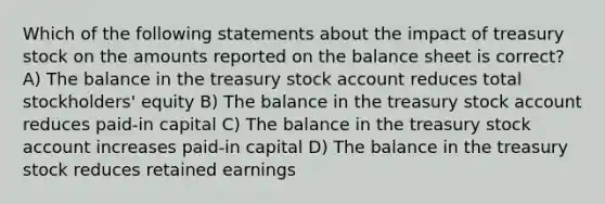 Which of the following statements about the impact of treasury stock on the amounts reported on the balance sheet is correct? A) The balance in the treasury stock account reduces total stockholders' equity B) The balance in the treasury stock account reduces paid-in capital C) The balance in the treasury stock account increases paid-in capital D) The balance in the treasury stock reduces retained earnings