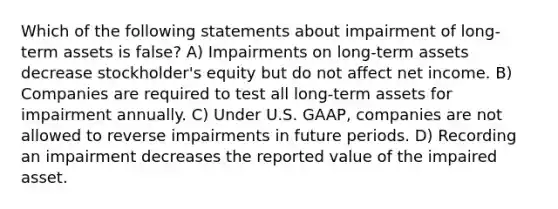 Which of the following statements about impairment of long-term assets is false? A) Impairments on long-term assets decrease stockholder's equity but do not affect net income. B) Companies are required to test all long-term assets for impairment annually. C) Under U.S. GAAP, companies are not allowed to reverse impairments in future periods. D) Recording an impairment decreases the reported value of the impaired asset.