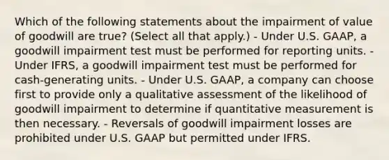 Which of the following statements about the impairment of value of goodwill are true? (Select all that apply.) - Under U.S. GAAP, a goodwill impairment test must be performed for reporting units. - Under IFRS, a goodwill impairment test must be performed for cash-generating units. - Under U.S. GAAP, a company can choose first to provide only a qualitative assessment of the likelihood of goodwill impairment to determine if quantitative measurement is then necessary. - Reversals of goodwill impairment losses are prohibited under U.S. GAAP but permitted under IFRS.