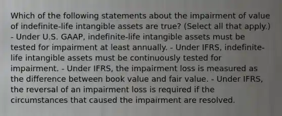 Which of the following statements about the impairment of value of indefinite-life intangible assets are true? (Select all that apply.) - Under U.S. GAAP, indefinite-life intangible assets must be tested for impairment at least annually. - Under IFRS, indefinite-life intangible assets must be continuously tested for impairment. - Under IFRS, the impairment loss is measured as the difference between book value and fair value. - Under IFRS, the reversal of an impairment loss is required if the circumstances that caused the impairment are resolved.