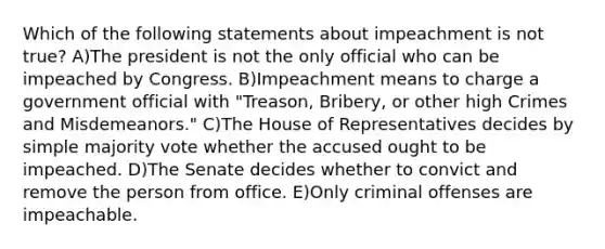 Which of the following statements about impeachment is not true? A)The president is not the only official who can be impeached by Congress. B)Impeachment means to charge a government official with "Treason, Bribery, or other high Crimes and Misdemeanors." C)The House of Representatives decides by simple majority vote whether the accused ought to be impeached. D)The Senate decides whether to convict and remove the person from office. E)Only criminal offenses are impeachable.