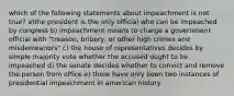 which of the following statements about impeachment is not true? a)the president is the only official who can be impeached by congress b) impeachment means to charge a government official with "treason, bribery, or other high crimes and misdemeanors" c) the house of representatives decides by simple majority vote whether the accused ought to be impeached d) the senate decides whether to convict and remove the person from office e) there have only been two instances of presidential impeachment in american history