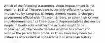 Which of the following statements about impeachment is not true? (p. 303) a) The president is the only official who can be impeached by Congress. b) Impeachment means to charge a government official with "Treason, Bribery, or other high Crimes and Misdemeanors." c) The House of Representatives decides by simple majority vote whether the accused ought to be impeached. d) The Senate decides whether to convict and remove the person from office. e) There have only been two instances of presidential impeachment in American history.