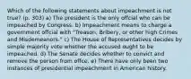 Which of the following statements about impeachment is not true? (p. 303) a) The president is the only offcial who can be impeached by Congress. b) Impeachment means to charge a government offcial with "Treason, Bribery, or other high Crimes and Misdemeanors." c) The House of Representatives decides by simple majority vote whether the accused ought to be impeached. d) The Senate decides whether to convict and remove the person from offce. e) There have only been two instances of presidential impeachment in American history.