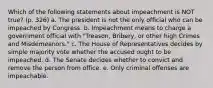 Which of the following statements about impeachment is NOT true? (p. 326) a. The president is not the only official who can be impeached by Congress. b. Impeachment means to charge a government official with "Treason, Bribery, or other high Crimes and Misdemeanors." c. The House of Representatives decides by simple majority vote whether the accused ought to be impeached. d. The Senate decides whether to convict and remove the person from office. e. Only criminal offenses are impeachable.