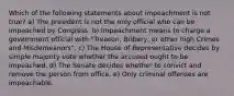 Which of the following statements about impeachment is not true? a) The president is not the only official who can be impeached by Congress. b) Impeachment means to charge a government official with "Treason, Bribery, or other high Crimes and Misdemeanors". c) The House of Representative decides by simple majority vote whether the accused ought to be impeached. d) The Senate decides whether to convict and remove the person from office. e) Only criminal offenses are impeachable.