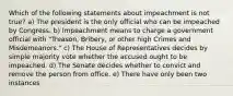 Which of the following statements about impeachment is not true? a) The president is the only official who can be impeached by Congress. b) Impeachment means to charge a government official with "Treason, Bribery, or other high Crimes and Misdemeanors." c) The House of Representatives decides by simple majority vote whether the accused ought to be impeached. d) The Senate decides whether to convict and remove the person from office. e) There have only been two instances