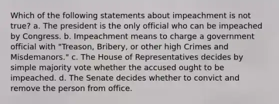 Which of the following statements about impeachment is not true? a. The president is the only official who can be impeached by Congress. b. Impeachment means to charge a government official with "Treason, Bribery, or other high Crimes and Misdemanors." c. The House of Representatives decides by simple majority vote whether the accused ought to be impeached. d. The Senate decides whether to convict and remove the person from office.