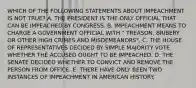 WHICH OF THE FOLLOWING STATEMENTS ABOUT IMPEACHMENT IS NOT TRUE? A. THE PRESIDENT IS THE ONLY OFFICIAL THAT CAN BE IMPEACHED BY CONGRESS. B. IMPEACHMENT MEANS TO CHARGE A GOVERNMENT OFFICIAL WITH " TREASON, BRIBERY OR OTHER HIGH CRIMES AND MISDEMEANORS". C. THE HOUSE OF REPRESENTATIVES DECIDED BY SIMPLE MAJORITY VOTE WHETHER THE ACCUSED OUGHT TO BE IMPEACHED. D. THE SENATE DECIDED WHETHER TO CONVICT AND REMOVE THE PERSON FROM OFFICE. E. THERE HAVE ONLY BEEN TWO INSTANCES OF IMPEACHMENT IN AMERICAN HISTORY.