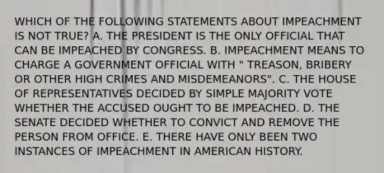 WHICH OF THE FOLLOWING STATEMENTS ABOUT IMPEACHMENT IS NOT TRUE? A. THE PRESIDENT IS THE ONLY OFFICIAL THAT CAN BE IMPEACHED BY CONGRESS. B. IMPEACHMENT MEANS TO CHARGE A GOVERNMENT OFFICIAL WITH " TREASON, BRIBERY OR OTHER HIGH CRIMES AND MISDEMEANORS". C. THE HOUSE OF REPRESENTATIVES DECIDED BY SIMPLE MAJORITY VOTE WHETHER THE ACCUSED OUGHT TO BE IMPEACHED. D. THE SENATE DECIDED WHETHER TO CONVICT AND REMOVE THE PERSON FROM OFFICE. E. THERE HAVE ONLY BEEN TWO INSTANCES OF IMPEACHMENT IN AMERICAN HISTORY.