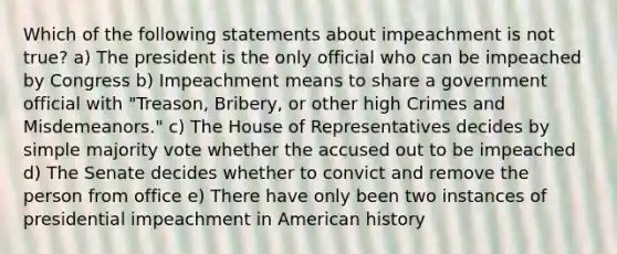 Which of the following statements about impeachment is not true? a) The president is the only official who can be impeached by Congress b) Impeachment means to share a government official with "Treason, Bribery, or other high Crimes and Misdemeanors." c) The House of Representatives decides by simple majority vote whether the accused out to be impeached d) The Senate decides whether to convict and remove the person from office e) There have only been two instances of presidential impeachment in American history