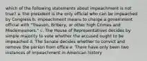 which of the following statements about impeachment is not true? a. the president is the only official who can be impeached by Congress b. impeachment means to charge a government official with "Treason, Bribery, or other high Crimes and Misdemeanors." c. The House of Representatives decides by simple majority to vote whether the accused ought to be impeached d. The Senate decides whether to convict and remove the person from office e. There have only been two instances of impeachment in American history