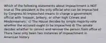 Which of the following statements about impeachment is NOT true a) The president is the only official who can be impeached by Congress b) Impeached means to charge a government official with 'treason, bribery, or other high Crimes and Misdemeanors.' c) The House decides by simple majority-vote whether the accused ought to be impeached d) The senate decides whether to convict and remove the person from office e) There have only been two instances of impeachment in American history