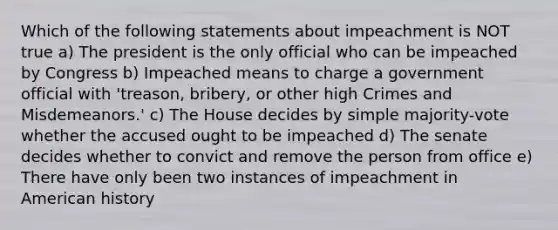 Which of the following statements about impeachment is NOT true a) The president is the only official who can be impeached by Congress b) Impeached means to charge a government official with 'treason, bribery, or other high Crimes and Misdemeanors.' c) The House decides by simple majority-vote whether the accused ought to be impeached d) The senate decides whether to convict and remove the person from office e) There have only been two instances of impeachment in American history