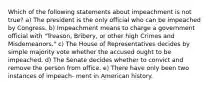 Which of the following statements about impeachment is not true? a) The president is the only official who can be impeached by Congress. b) Impeachment means to charge a government official with "Treason, Bribery, or other high Crimes and Misdemeanors." c) The House of Representatives decides by simple majority vote whether the accused ought to be impeached. d) The Senate decides whether to convict and remove the person from office. e) There have only been two instances of impeach- ment in American history.