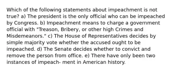 Which of the following statements about impeachment is not true? a) The president is the only official who can be impeached by Congress. b) Impeachment means to charge a government official with "Treason, Bribery, or other high Crimes and Misdemeanors." c) The House of Representatives decides by simple majority vote whether the accused ought to be impeached. d) The Senate decides whether to convict and remove the person from office. e) There have only been two instances of impeach- ment in American history.