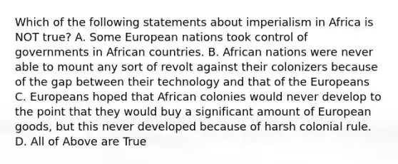 Which of the following statements about imperialism in Africa is NOT true? A. Some European nations took control of governments in African countries. B. African nations were never able to mount any sort of revolt against their colonizers because of the gap between their technology and that of the Europeans C. Europeans hoped that African colonies would never develop to the point that they would buy a significant amount of European goods, but this never developed because of harsh colonial rule. D. All of Above are True