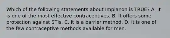 Which of the following statements about Implanon is TRUE? A. It is one of the most effective contraceptives. B. It offers some protection against STIs. C. It is a barrier method. D. It is one of the few contraceptive methods available for men.