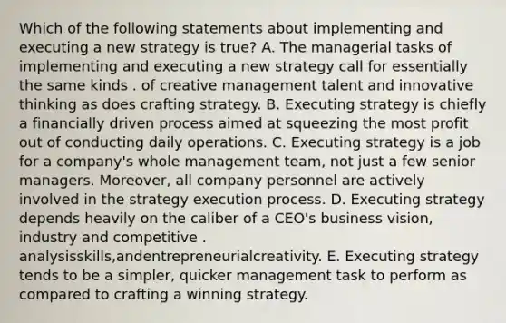 Which of the following statements about implementing and executing a new strategy is true? A. The managerial tasks of implementing and executing a new strategy call for essentially the same kinds . of creative management talent and innovative thinking as does crafting strategy. B. Executing strategy is chiefly a financially driven process aimed at squeezing the most profit out of conducting daily operations. C. Executing strategy is a job for a company's whole management team, not just a few senior managers. Moreover, all company personnel are actively involved in the strategy execution process. D. Executing strategy depends heavily on the caliber of a CEO's business vision, industry and competitive . analysisskills,andentrepreneurialcreativity. E. Executing strategy tends to be a simpler, quicker management task to perform as compared to crafting a winning strategy.