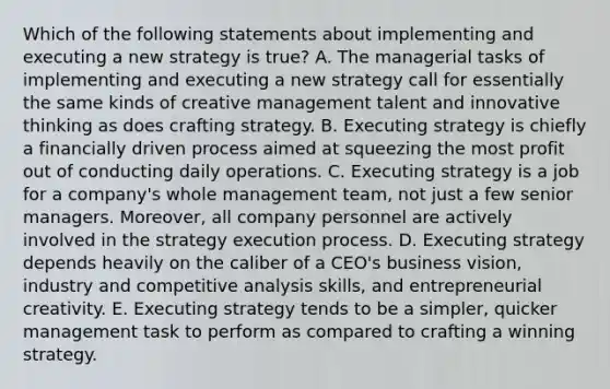 Which of the following statements about implementing and executing a new strategy is true? A. The managerial tasks of implementing and executing a new strategy call for essentially the same kinds of creative management talent and innovative thinking as does crafting strategy. B. Executing strategy is chiefly a financially driven process aimed at squeezing the most profit out of conducting daily operations. C. Executing strategy is a job for a company's whole management team, not just a few senior managers. Moreover, all company personnel are actively involved in the strategy execution process. D. Executing strategy depends heavily on the caliber of a CEO's business vision, industry and competitive analysis skills, and entrepreneurial creativity. E. Executing strategy tends to be a simpler, quicker management task to perform as compared to crafting a winning strategy.