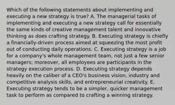 Which of the following statements about implementing and executing a new strategy is true? A. The managerial tasks of implementing and executing a new strategy call for essentially the same kinds of creative management talent and innovative thinking as does crafting strategy. B. Executing strategy is chiefly a financially-driven process aimed at squeezing the most profit out of conducting daily operations. C. Executing strategy is a job for a company's whole management team, not just a few senior managers; moreover, all employees are participants in the strategy execution process. D. Executing strategy depends heavily on the caliber of a CEO's business vision, industry and competitive analysis skills, and entrepreneurial creativity. E. Executing strategy tends to be a simpler, quicker management task to perform as compared to crafting a winning strategy.