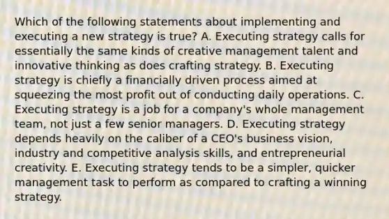 Which of the following statements about implementing and executing a new strategy is true? A. Executing strategy calls for essentially the same kinds of creative management talent and innovative thinking as does crafting strategy. B. Executing strategy is chiefly a financially driven process aimed at squeezing the most profit out of conducting daily operations. C. Executing strategy is a job for a company's whole management team, not just a few senior managers. D. Executing strategy depends heavily on the caliber of a CEO's business vision, industry and competitive analysis skills, and entrepreneurial creativity. E. Executing strategy tends to be a simpler, quicker management task to perform as compared to crafting a winning strategy.