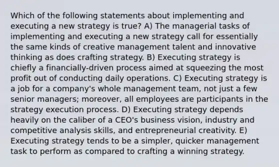 Which of the following statements about implementing and executing a new strategy is true? A) The managerial tasks of implementing and executing a new strategy call for essentially the same kinds of creative management talent and innovative thinking as does crafting strategy. B) Executing strategy is chiefly a financially-driven process aimed at squeezing the most profit out of conducting daily operations. C) Executing strategy is a job for a company's whole management team, not just a few senior managers; moreover, all employees are participants in the strategy execution process. D) Executing strategy depends heavily on the caliber of a CEO's business vision, industry and competitive analysis skills, and entrepreneurial creativity. E) Executing strategy tends to be a simpler, quicker management task to perform as compared to crafting a winning strategy.