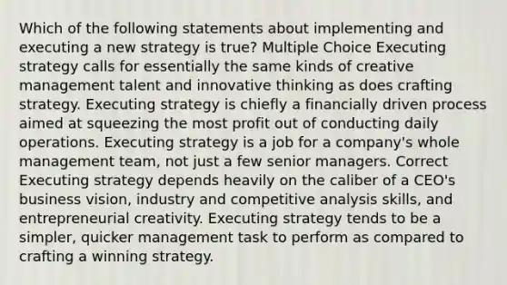 Which of the following statements about implementing and executing a new strategy is true? Multiple Choice Executing strategy calls for essentially the same kinds of creative management talent and innovative thinking as does crafting strategy. Executing strategy is chiefly a financially driven process aimed at squeezing the most profit out of conducting daily operations. Executing strategy is a job for a company's whole management team, not just a few senior managers. Correct Executing strategy depends heavily on the caliber of a CEO's business vision, industry and competitive analysis skills, and entrepreneurial creativity. Executing strategy tends to be a simpler, quicker management task to perform as compared to crafting a winning strategy.