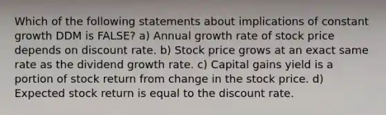 Which of the following statements about implications of constant growth DDM is FALSE? a) Annual growth rate of stock price depends on discount rate. b) Stock price grows at an exact same rate as the dividend growth rate. c) Capital gains yield is a portion of stock return from change in the stock price. d) Expected stock return is equal to the discount rate.