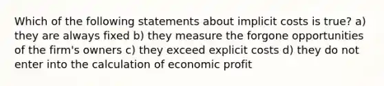 Which of the following statements about implicit costs is true? a) they are always fixed b) they measure the forgone opportunities of the firm's owners c) they exceed explicit costs d) they do not enter into the calculation of economic profit