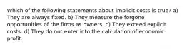 Which of the following statements about implicit costs is true? a) They are always fixed. b) They measure the forgone opportunities of the firms as owners. c) They exceed explicit costs. d) They do not enter into the calculation of economic profit.