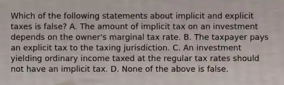 Which of the following statements about implicit and explicit taxes is false? A. The amount of implicit tax on an investment depends on the owner's marginal tax rate. B. The taxpayer pays an explicit tax to the taxing jurisdiction. C. An investment yielding ordinary income taxed at the regular tax rates should not have an implicit tax. D. None of the above is false.